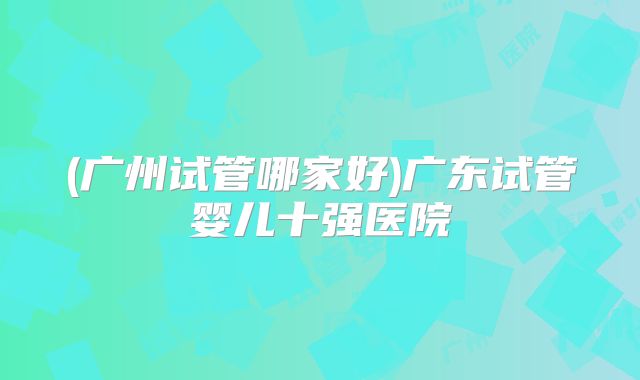 (广州试管哪家好)广东试管婴儿十强医院