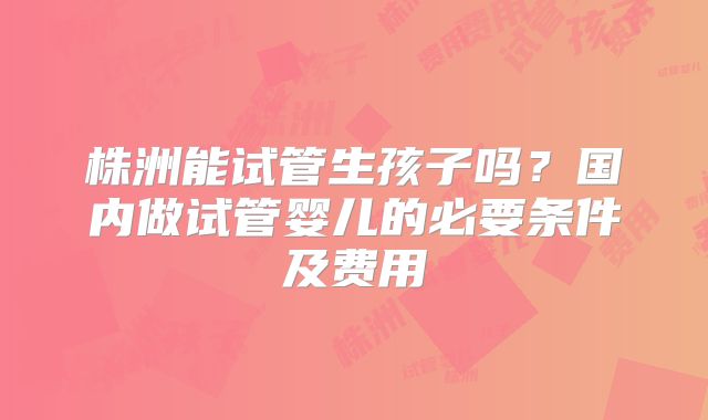 株洲能试管生孩子吗？国内做试管婴儿的必要条件及费用