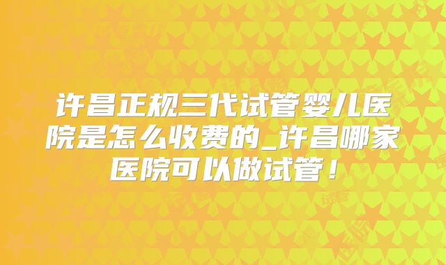 许昌正规三代试管婴儿医院是怎么收费的_许昌哪家医院可以做试管！