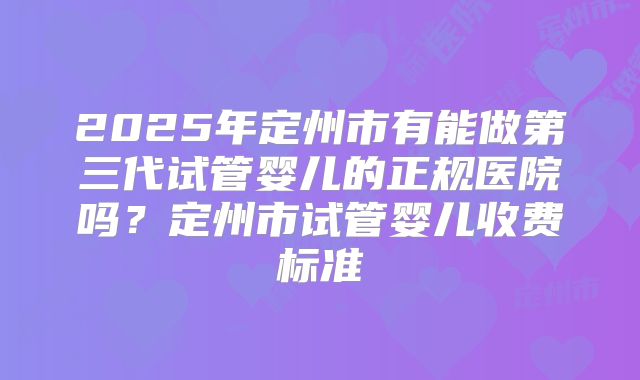 2025年定州市有能做第三代试管婴儿的正规医院吗?定州市试管婴儿收费标准