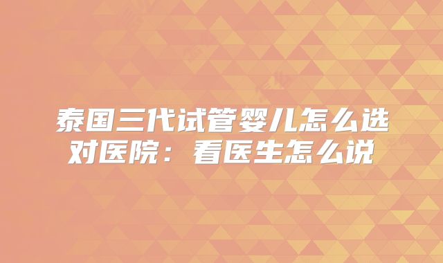 泰国三代试管婴儿怎么选对医院：看医生怎么说