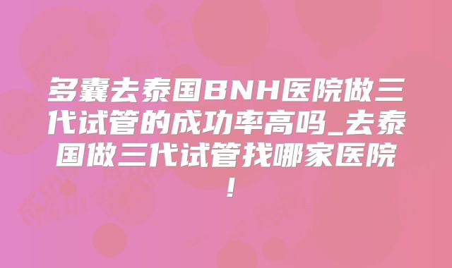 多囊去泰国BNH医院做三代试管的成功率高吗_去泰国做三代试管找哪家医院!