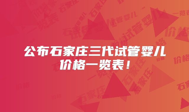 公布石家庄三代试管婴儿价格一览表!