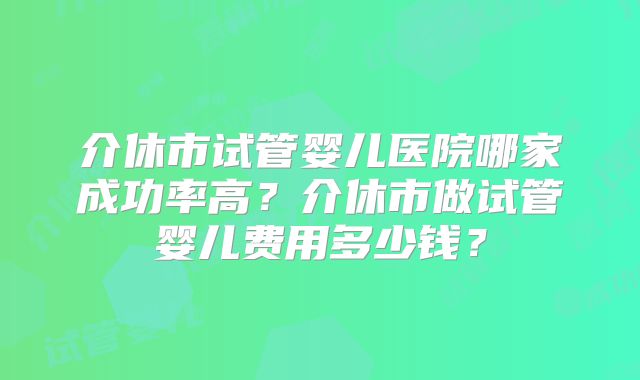 介休市试管婴儿医院哪家成功率高？介休市做试管婴儿费用多少钱？