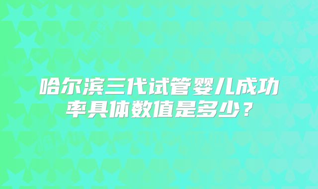 哈尔滨三代试管婴儿成功率具体数值是多少?