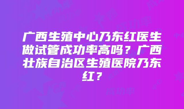 广西生殖中心乃东红医生做试管成功率高吗?广西壮族自治区生殖医院乃东红?
