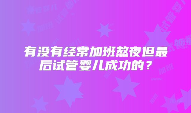 有没有经常加班熬夜但最后试管婴儿成功的？