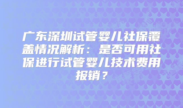 广东深圳试管婴儿社保覆盖情况解析：是否可用社保进行试管婴儿技术费用报销？