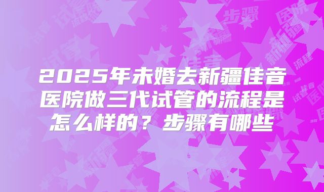 2025年未婚去新疆佳音医院做三代试管的流程是怎么样的？步骤有哪些