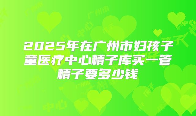 2025年在广州市妇孩子童医疗中心精子库买一管精子要多少钱