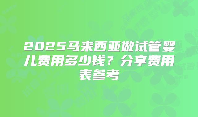 2025马来西亚做试管婴儿费用多少钱？分享费用表参考