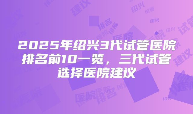 2025年绍兴3代试管医院排名前10一览，三代试管选择医院建议