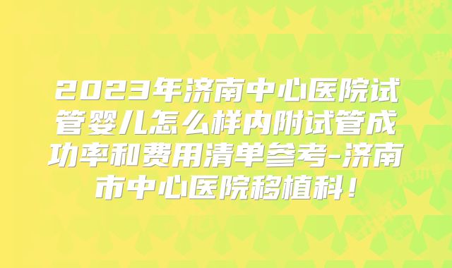 2023年济南中心医院试管婴儿怎么样内附试管成功率和费用清单参考-济南市中心医院移植科!