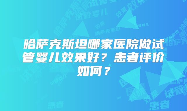 哈萨克斯坦哪家医院做试管婴儿效果好？患者评价如何？