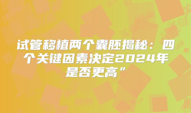 试管移植两个囊胚揭秘:四个关键因素决定2024年是否更高”