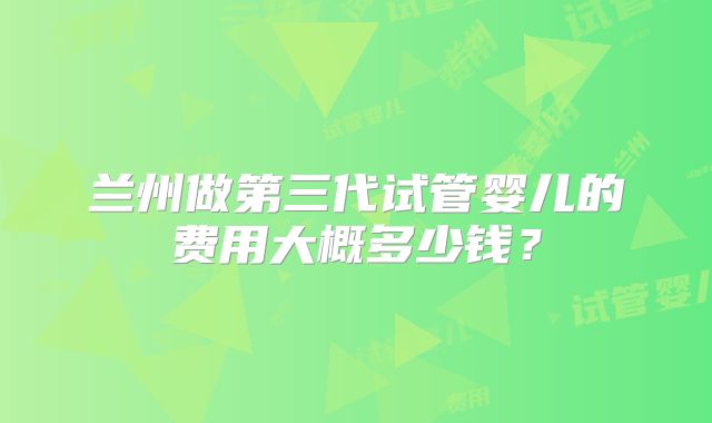兰州做第三代试管婴儿的费用大概多少钱？