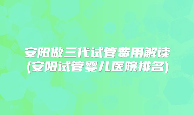 安阳做三代试管费用解读(安阳试管婴儿医院排名)