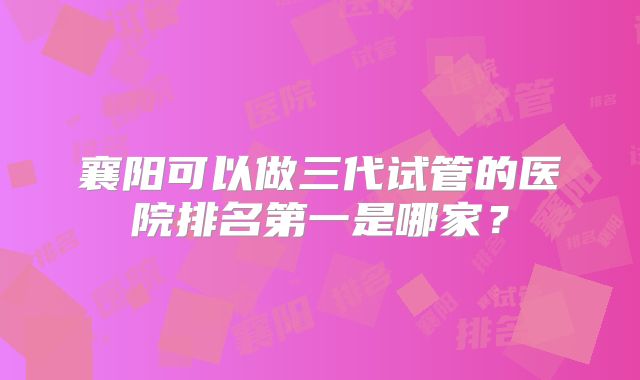 襄阳可以做三代试管的医院排名第一是哪家？