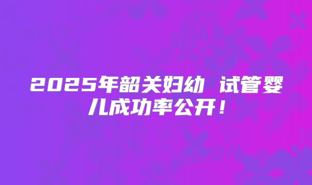 2025年韶关妇幼 试管婴儿成功率公开！