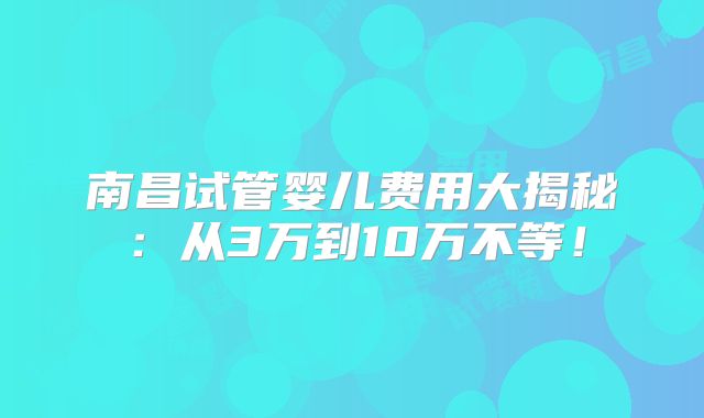 南昌试管婴儿费用大揭秘：从3万到10万不等！