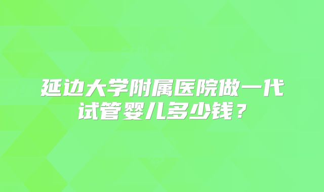 延边大学附属医院做一代试管婴儿多少钱?