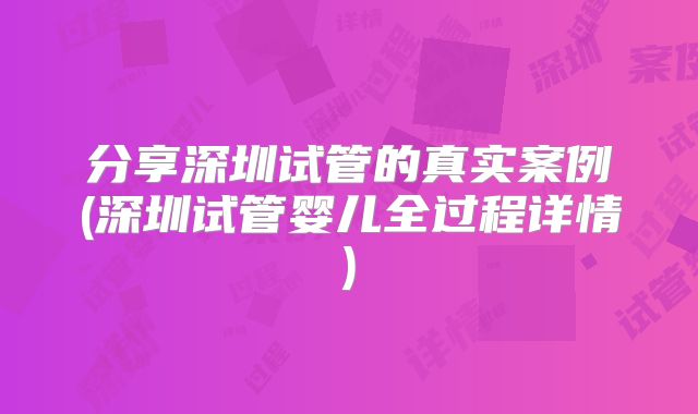 分享深圳试管的真实案例(深圳试管婴儿全过程详情)