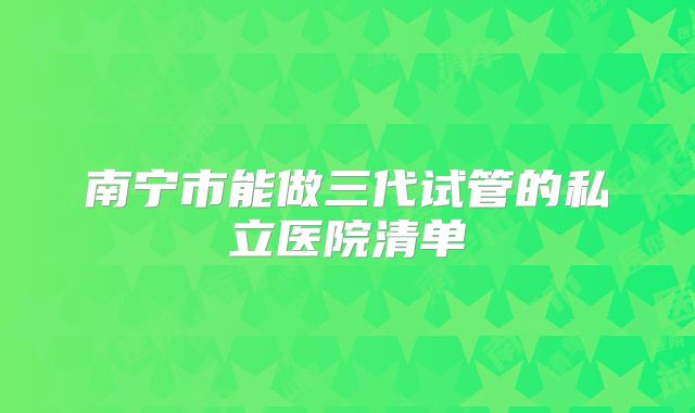 南宁市能做三代试管的私立医院清单