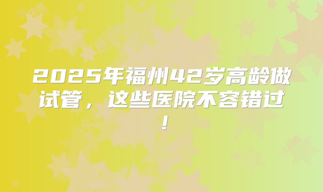 2025年福州42岁高龄做试管,这些医院不容错过!