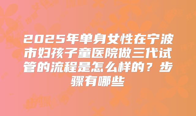 2025年单身女性在宁波市妇孩子童医院做三代试管的流程是怎么样的？步骤有哪些