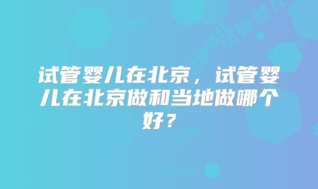 试管婴儿在北京,试管婴儿在北京做和当地做哪个好?