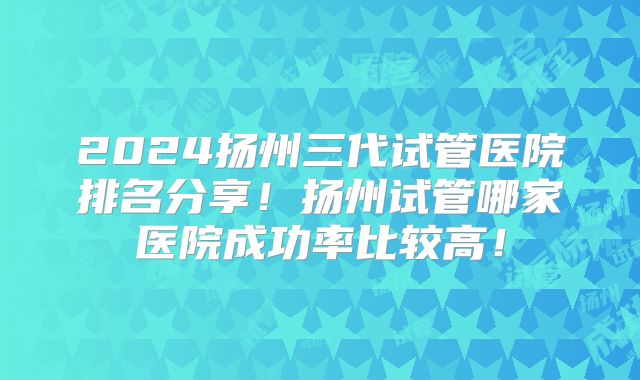 2024扬州三代试管医院排名分享！扬州试管哪家医院成功率比较高！