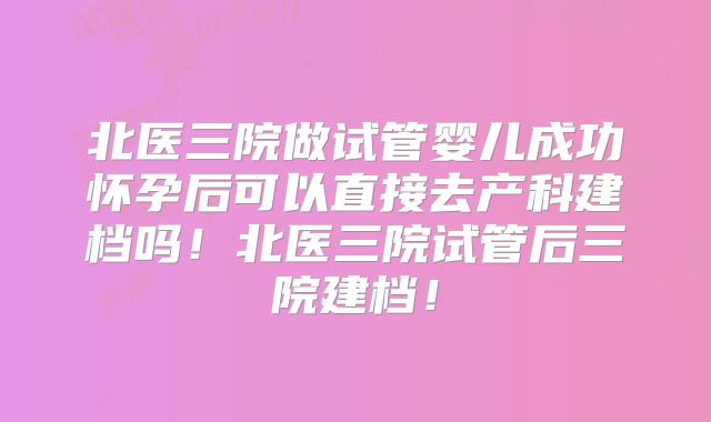北医三院做试管婴儿成功怀孕后可以直接去产科建档吗！北医三院试管后三院建档！