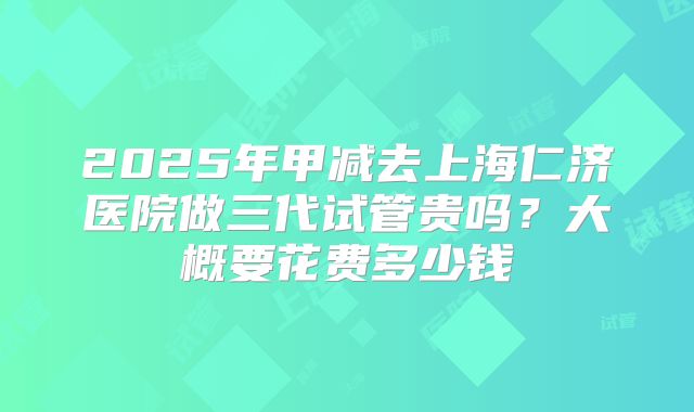 2025年甲减去上海仁济医院做三代试管贵吗?大概要花费多少钱