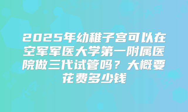 2025年幼稚子宫可以在空军军医大学第一附属医院做三代试管吗？大概要花费多少钱