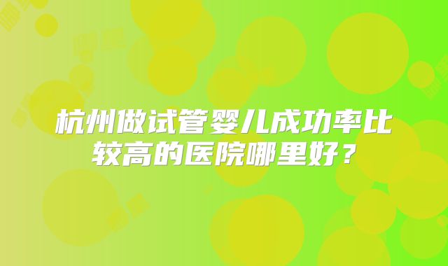 杭州做试管婴儿成功率比较高的医院哪里好?