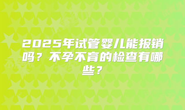 2025年试管婴儿能报销吗？不孕不育的检查有哪些？