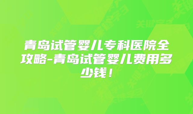 青岛试管婴儿专科医院全攻略-青岛试管婴儿费用多少钱！