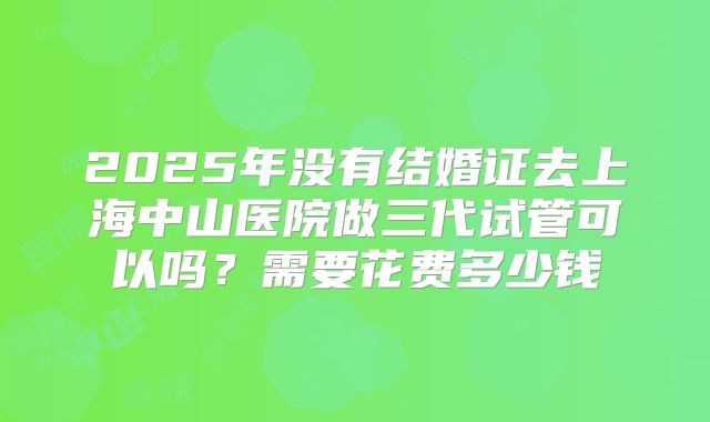2025年没有结婚证去上海中山医院做三代试管可以吗？需要花费多少钱