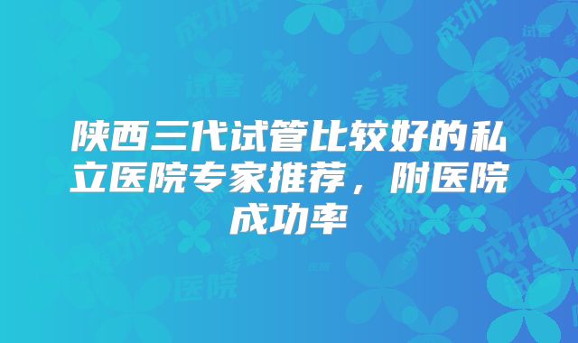陕西三代试管比较好的私立医院专家推荐，附医院成功率