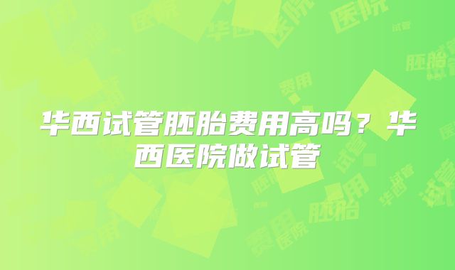 华西试管胚胎费用高吗?华西医院做试管