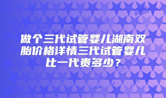 做个三代试管婴儿湖南双胎价格详情三代试管婴儿比一代贵多少?