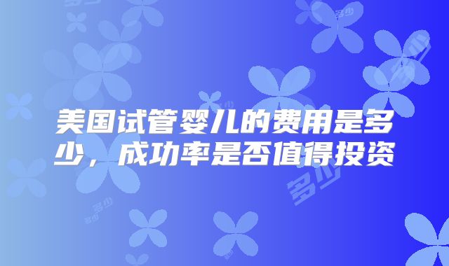 美国试管婴儿的费用是多少，成功率是否值得投资