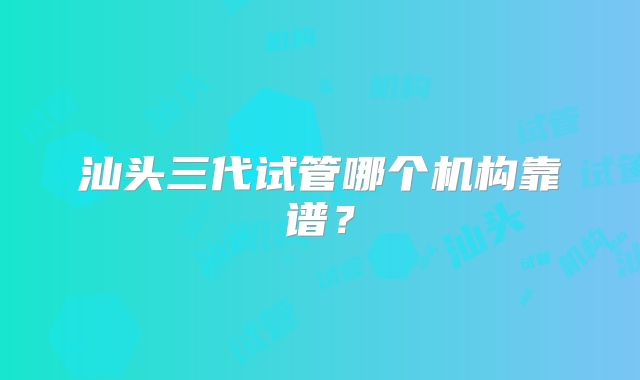 汕头三代试管哪个机构靠谱?