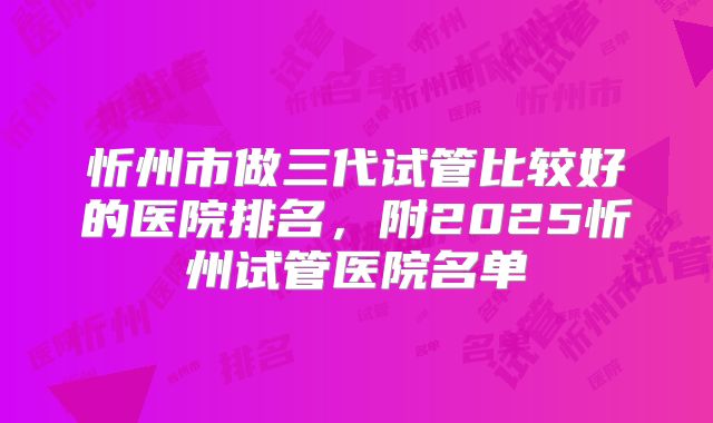 忻州市做三代试管比较好的医院排名,附2025忻州试管医院名单