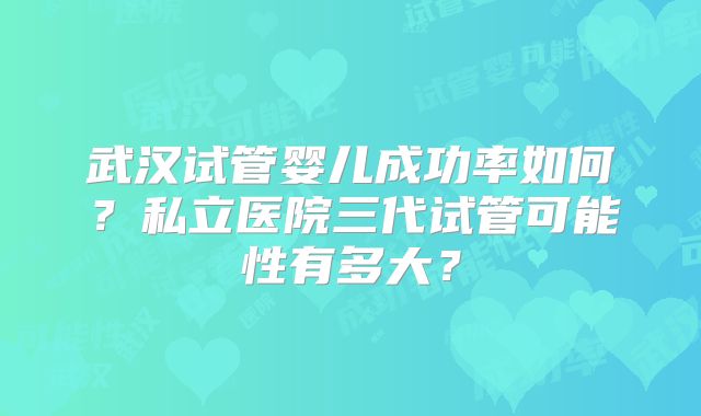 武汉试管婴儿成功率如何？私立医院三代试管可能性有多大？