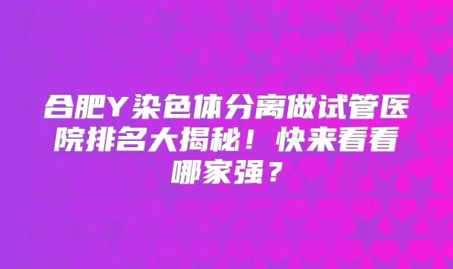 合肥Y染色体分离做试管医院排名大揭秘！快来看看哪家强？