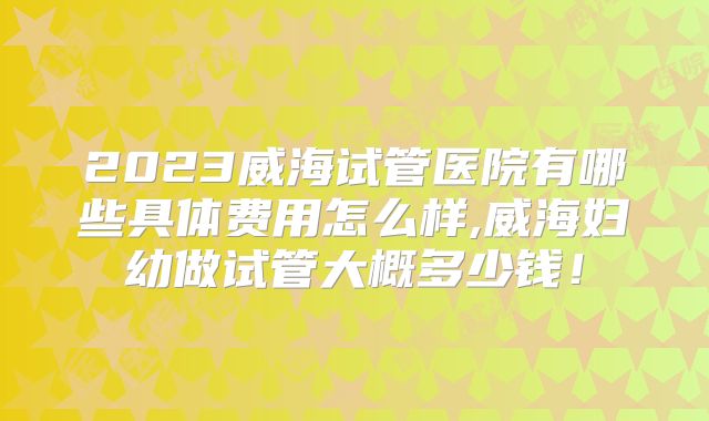 2023威海试管医院有哪些具体费用怎么样,威海妇幼做试管大概多少钱!