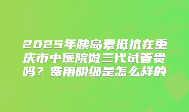 2025年胰岛素抵抗在重庆市中医院做三代试管贵吗?费用明细是怎么样的