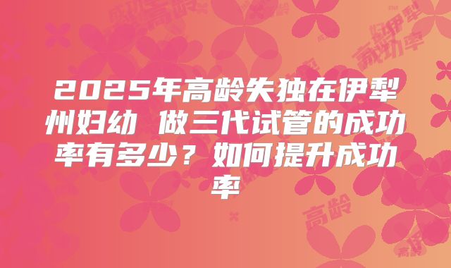 2025年高龄失独在伊犁州妇幼 做三代试管的成功率有多少?如何提升成功率