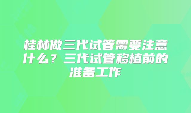 桂林做三代试管需要注意什么?三代试管移植前的准备工作